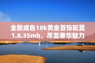 全新成色18k黄金首饰配置1.8.35mb，尽显奢华魅力