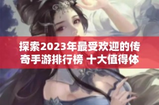 探索2023年最受欢迎的传奇手游排行榜 十大值得体验的经典传奇游戏推荐