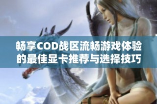 畅享COD战区流畅游戏体验的最佳显卡推荐与选择技巧