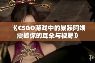 《CSGO游戏中的暴躁阿姨震撼你的耳朵与视野》
