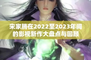 宋家腾在2022至2023年间的影视新作大盘点与回顾