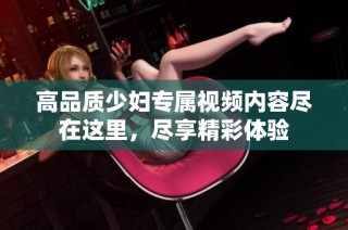 高品质少妇专属视频内容尽在这里，尽享精彩体验