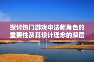 探讨热门游戏中法师角色的重要性及其设计理念的深层意义分析