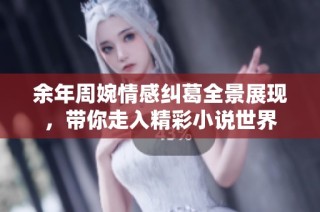 余年周婉情感纠葛全景展现，带你走入精彩小说世界