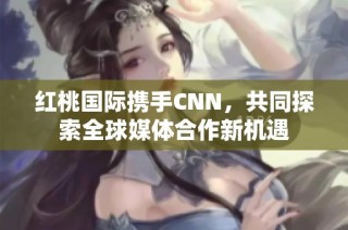 红桃国际携手CNN，共同探索全球媒体合作新机遇