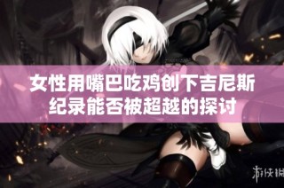 女性用嘴巴吃鸡创下吉尼斯纪录能否被超越的探讨
