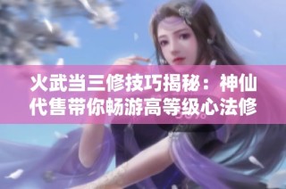 火武当三修技巧揭秘：神仙代售带你畅游高等级心法修炼之路