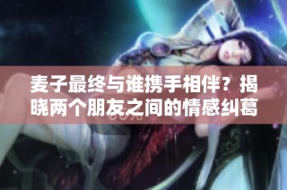 麦子最终与谁携手相伴？揭晓两个朋友之间的情感纠葛！