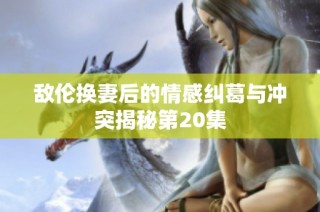 敌伦换妻后的情感纠葛与冲突揭秘第20集