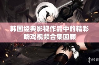 韩国经典影视作品中的精彩吻戏视频合集回顾