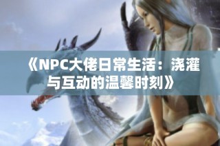 《NPC大佬日常生活：浇灌与互动的温馨时刻》