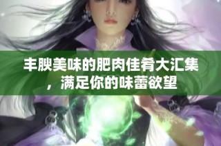 丰腴美味的肥肉佳肴大汇集，满足你的味蕾欲望