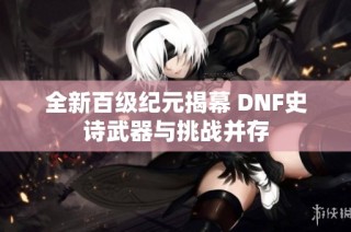 全新百级纪元揭幕 DNF史诗武器与挑战并存