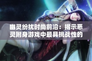 幽灵纷扰时尚前沿：揭示恶灵附身游戏中最具挑战性的关卡