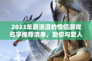 2023年最浪漫的情侣游戏名字推荐清单，助你与爱人在手游中共筑甜蜜回忆