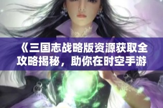 《三国志战略版资源获取全攻略揭秘，助你在时空手游中轻松逆袭》