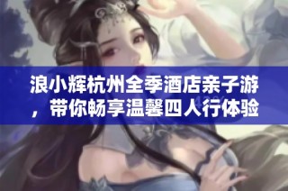 浪小辉杭州全季酒店亲子游，带你畅享温馨四人行体验