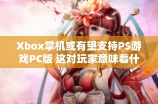 Xbox掌机或有望支持PS游戏PC版 这对玩家意味着什么