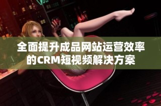 全面提升成品网站运营效率的CRM短视频解决方案