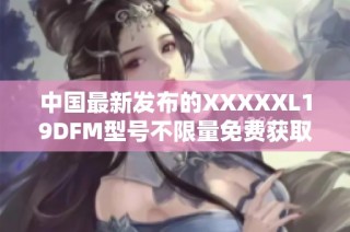 中国最新发布的XXXXXL19DFM型号不限量免费获取方案