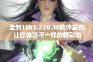 全新18k1.220.38软件发布 让您体验不一样的精彩功能