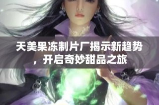 天美果冻制片厂揭示新趋势，开启奇妙甜品之旅