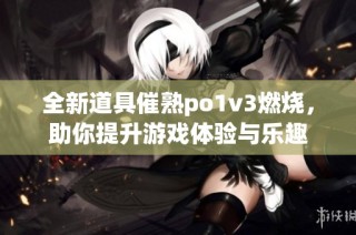 全新道具催熟po1v3燃烧，助你提升游戏体验与乐趣