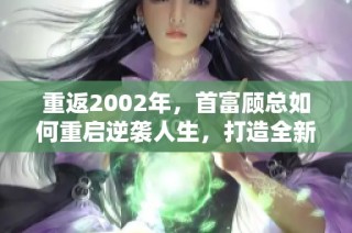 重返2002年，首富顾总如何重启逆袭人生，打造全新传奇商战剧集