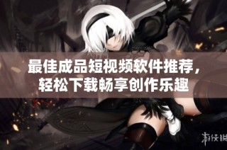 最佳成品短视频软件推荐，轻松下载畅享创作乐趣