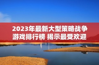 2023年最新大型策略战争游戏排行榜 揭示最受欢迎的战争策略类手游推荐