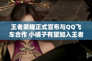 王者荣耀正式宣布与QQ飞车合作 小橘子有望加入王者峡谷 姬小满皮肤成热门选择