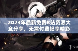 2023年最新免费B站资源大全分享，无需付费畅享精彩内容