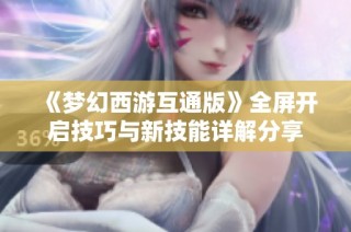 《梦幻西游互通版》全屏开启技巧与新技能详解分享