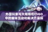 外国玩家与大姐姐在CSGO中的趣味互动和解决方案探讨