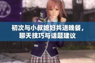 初次与小叔媳妇共进晚餐，聊天技巧与话题建议