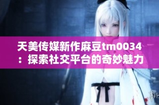 天美传媒新作麻豆tm0034：探索社交平台的奇妙魅力