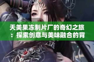 天美果冻制片厂的奇幻之旅：探索创意与美味融合的背后故事