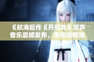 《航海巨作《开船戏》原声音乐震撼发布，带你领略海洋魅力》