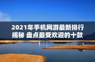 2021年手机网游最新排行揭秘 盘点最受欢迎的十款移动游戏