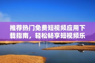 推荐热门免费短视频应用下载指南，轻松畅享短视频乐趣