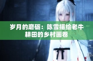 岁月的磨砺：陈雪描绘老牛耕田的乡村画卷