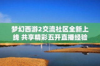 梦幻西游2交流社区全新上线 共享精彩五开直播经验与攻略