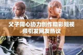 父子同心协力创作精彩短视频引发网友热议