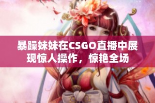 暴躁妹妹在CSGO直播中展现惊人操作，惊艳全场