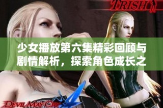 少女播放第六集精彩回顾与剧情解析，探索角色成长之路