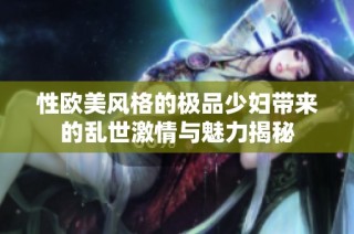 性欧美风格的极品少妇带来的乱世激情与魅力揭秘