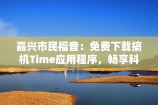 嘉兴市民福音：免费下载搞机Time应用程序，畅享科技乐趣