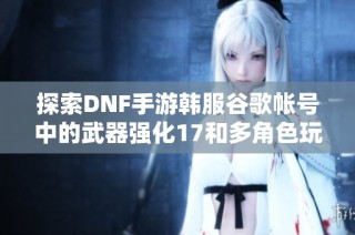 探索DNF手游韩服谷歌帐号中的武器强化17和多角色玩法