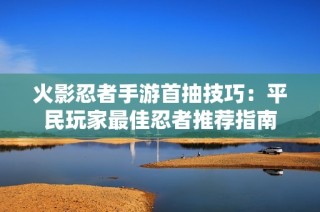 火影忍者手游首抽技巧：平民玩家最佳忍者推荐指南