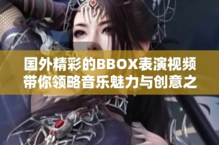 国外精彩的BBOX表演视频带你领略音乐魅力与创意之美